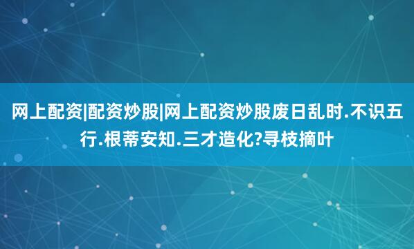 网上配资|配资炒股|网上配资炒股废日乱时.不识五行.根蒂安知.三才造化?寻枝摘叶